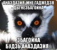 аназдазия, мне гаджедзя - ды незбагойна... збагойна будзь,аназдазия...