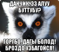 данчик, эз алуу буттубу? горгбо, дагы болод! броздо узбагойся!