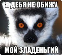 я дебя не обижу мой зладеньгий