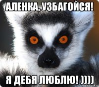 аленка, узбагойся! я дебя люблю! ))))