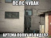 пс,пс,чувак артема попку не видел?