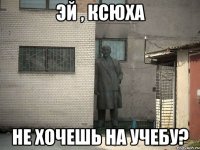 эй , ксюха не хочешь на учебу?