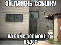 эй, парень, ссылку на бой с godmode_on надо?