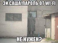 эй,саша!пароль от wi-fi не нужен?