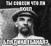 ты совсем что ли охуел блядина ебаная?