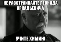 не расстраивайте леонида аркадьевича учите химию