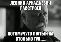 леонид аркадьевич расстроен потомучуто лютый на столько туп......
