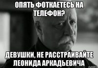 опять фоткаетесь на телефон? девушки, не расстраивайте леонида аркадьевича