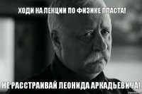 ХОДИ НА ЛЕКЦИИ ПО ФИЗИКЕ ПЛАСТА! НЕ РАССТРАИВАЙ ЛЕОНИДА АРКАДЬЕВИЧА!