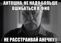 антошка, не надо больше ошибаться в фио не расстраивай анечку))