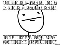 то неловкое чувство когда хреновые обстоятельства помешали тебе поздоваться с знакомым тебе человеком