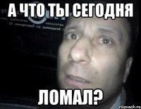 а что ты сегодня ломал?