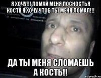 я хочу!!! ломай меня посностья костя я хочу чтоб ты меня ломал!!! да ты меня сломаешь а кость!!