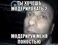 ты хочешь модерировать ? модерируй меня поностью