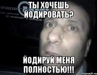 ты хочешь йодировать? йодируй меня полностью!!!