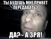 ты будешь мне привет передавать? да? - а зря!