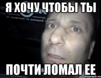 я хочу чтобы ты почти ломал ее