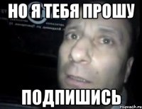 но я тебя прошу подпишись