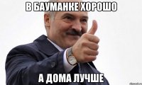 в бауманке хорошо а дома лучше