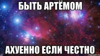 быть артёмом ахуенно если честно