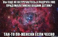 вы еще не встречаетесь,а подруга уже придумала имена вашим детям? так-то по-женски если чесно