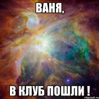 ваня, в клуб пошли !