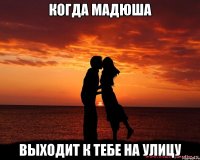 когда мадюша выходит к тебе на улицу