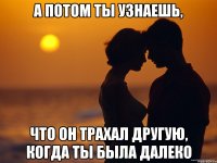 а потом ты узнаешь, что он трахал другую, когда ты была далеко