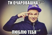 ти очаровашка=*** люблю тебя***