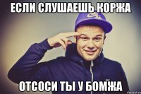 если слушаешь коржа отсоси ты у бомжа