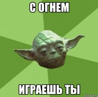 с огнем играешь ты