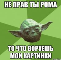 не прав ты рома то что воруешь мои картинки