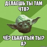 делаешь ты там что? чё? ебанутый ты? а?