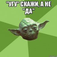 "угу" скажи, а не "да" 