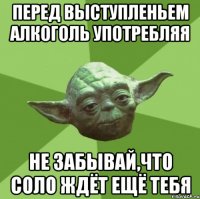 перед выступленьем алкоголь употребляя не забывай,что соло ждёт ещё тебя