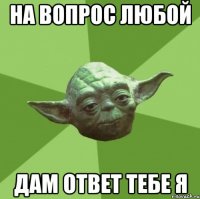 на вопрос любой дам ответ тебе я