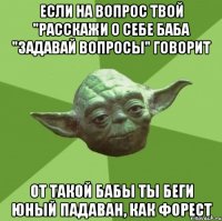 если на вопрос твой "расскажи о себе баба "задавай вопросы" говорит от такой бабы ты беги юный падаван, как форест