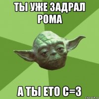 ты уже задрал рома а ты ето с=3