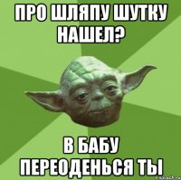 про шляпу шутку нашел? в бабу переоденься ты