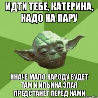 идти тебе, катерина, надо на пару иначе мало народу будет там и ильина злая предстанет перед нами