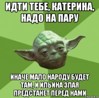 идти тебе, катерина, надо на пару иначе мало народу будет там, и ильина злая предстанет перед нами