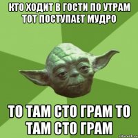 кто ходит в гости по утрам тот поступает мудро то там сто грам то там сто грам