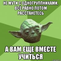 не мути с одногруппниками, всё равно потом расстанетесь а вам еще вместе учиться