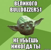 великого bulldozzer51 не убьёшь никогда ты