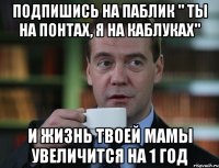 подпишись на паблик " ты на понтах, я на каблуках" и жизнь твоей мамы увеличится на 1 год