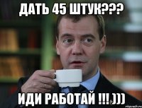 дать 45 штук??? иди работай !!! )))