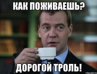 как поживаешь? дорогой троль!