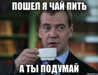 пошел я чай пить а ты подумай