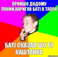 прийшо додому пяний,наригав баті в тапок баті сказав шо то каштанка