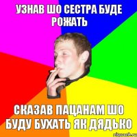 узнав шо сестра буде рожать сказав пацанам шо буду бухать як дядько